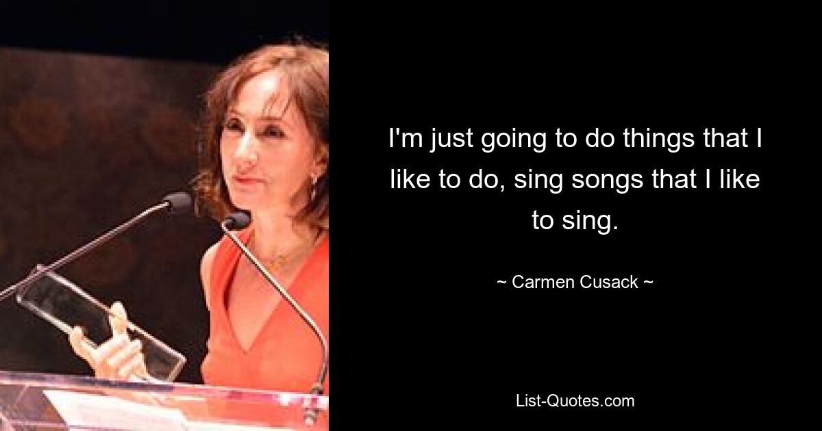 I'm just going to do things that I like to do, sing songs that I like to sing. — © Carmen Cusack