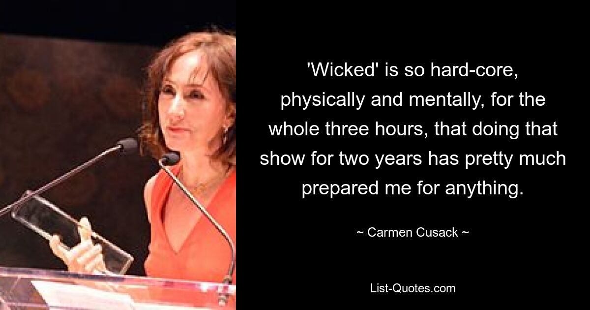 'Wicked' is so hard-core, physically and mentally, for the whole three hours, that doing that show for two years has pretty much prepared me for anything. — © Carmen Cusack