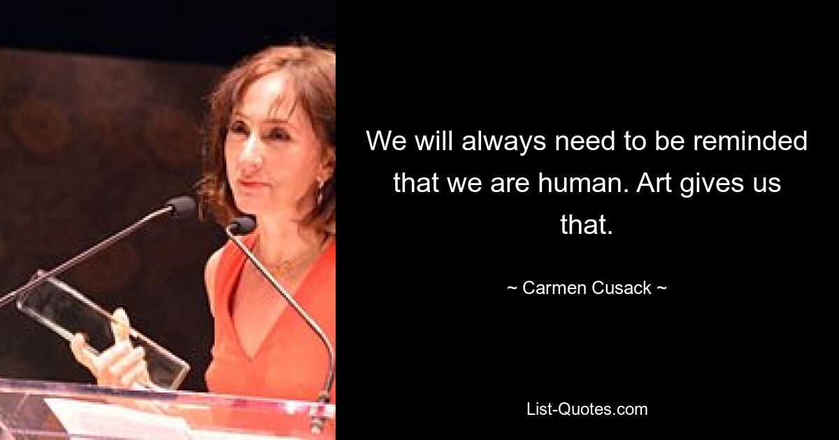 We will always need to be reminded that we are human. Art gives us that. — © Carmen Cusack