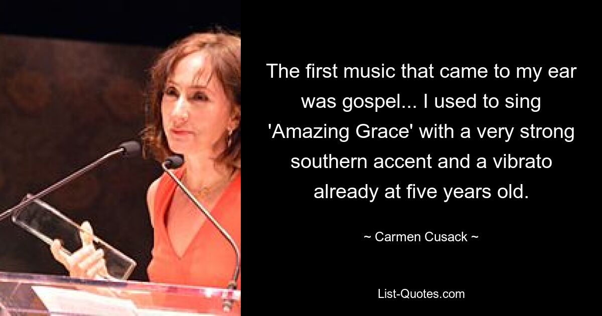 The first music that came to my ear was gospel... I used to sing 'Amazing Grace' with a very strong southern accent and a vibrato already at five years old. — © Carmen Cusack