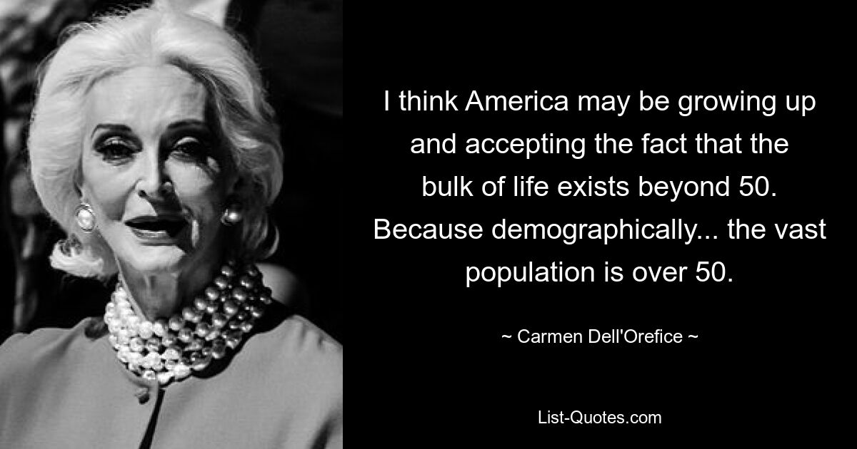 I think America may be growing up and accepting the fact that the bulk of life exists beyond 50. Because demographically... the vast population is over 50. — © Carmen Dell'Orefice