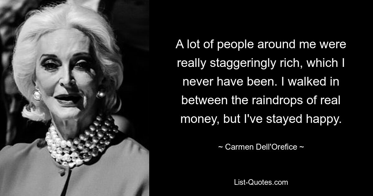 A lot of people around me were really staggeringly rich, which I never have been. I walked in between the raindrops of real money, but I've stayed happy. — © Carmen Dell'Orefice