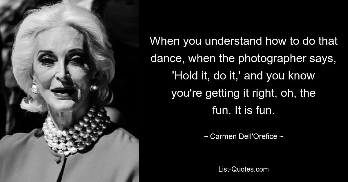 When you understand how to do that dance, when the photographer says, 'Hold it, do it,' and you know you're getting it right, oh, the fun. It is fun. — © Carmen Dell'Orefice