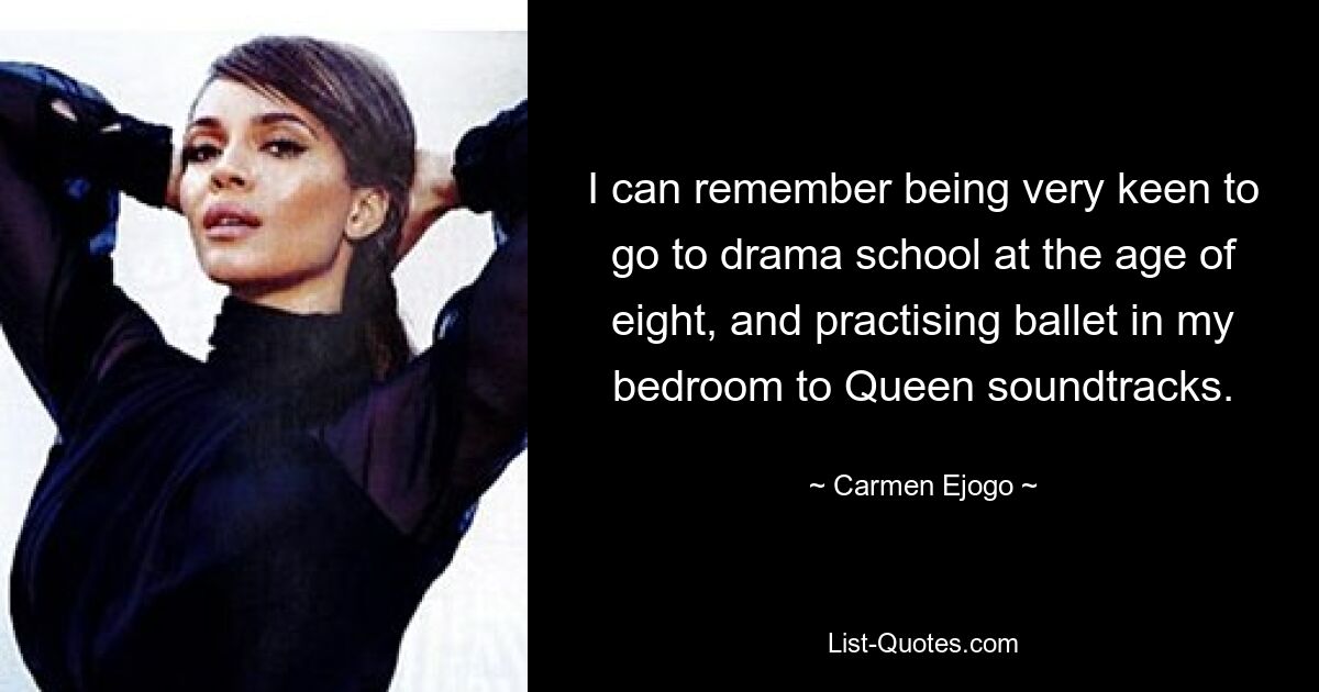 I can remember being very keen to go to drama school at the age of eight, and practising ballet in my bedroom to Queen soundtracks. — © Carmen Ejogo