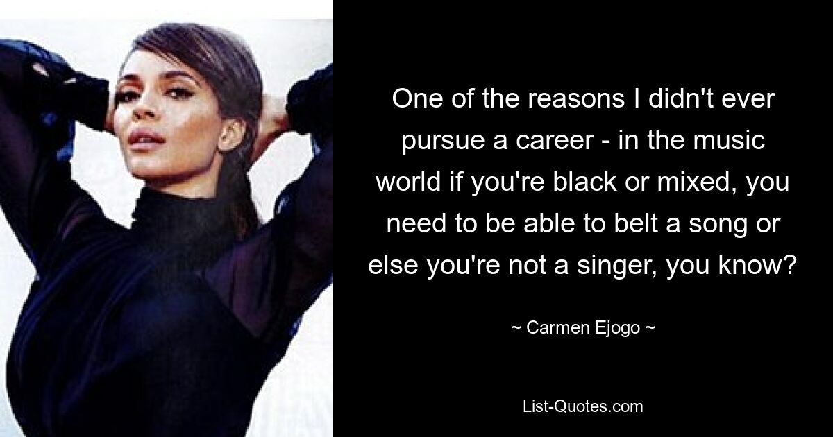 One of the reasons I didn't ever pursue a career - in the music world if you're black or mixed, you need to be able to belt a song or else you're not a singer, you know? — © Carmen Ejogo