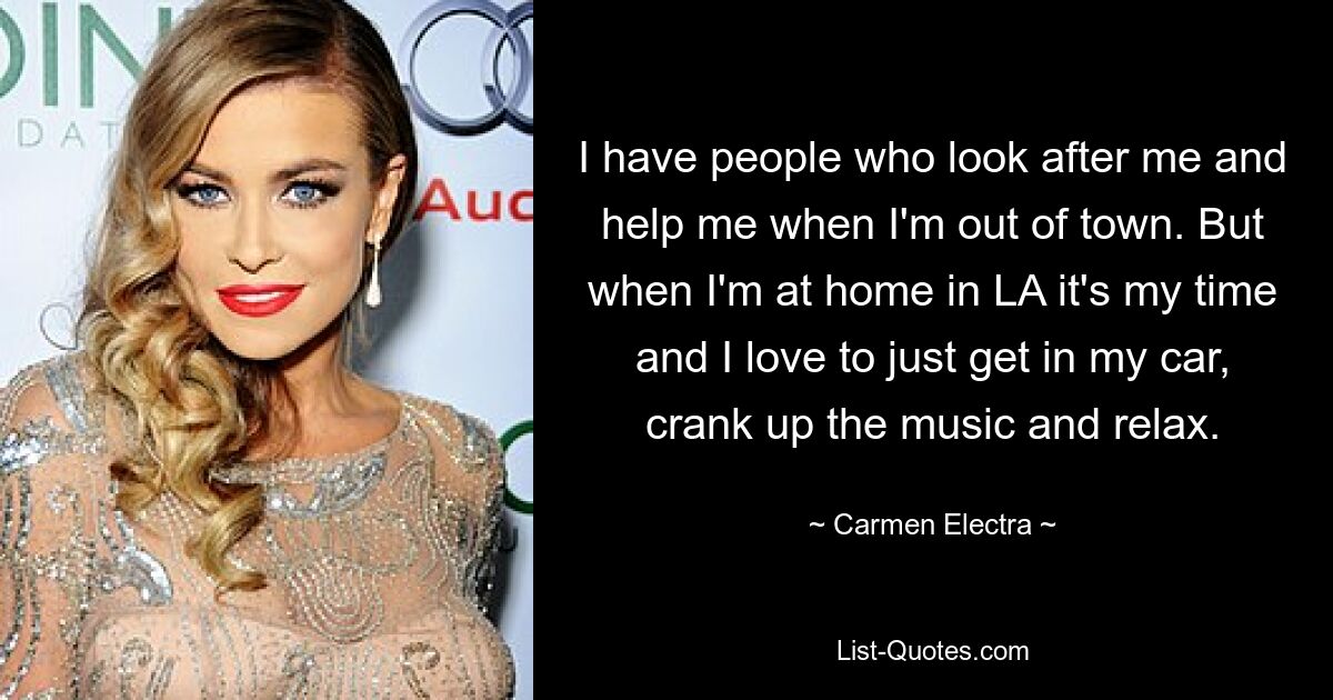 I have people who look after me and help me when I'm out of town. But when I'm at home in LA it's my time and I love to just get in my car, crank up the music and relax. — © Carmen Electra