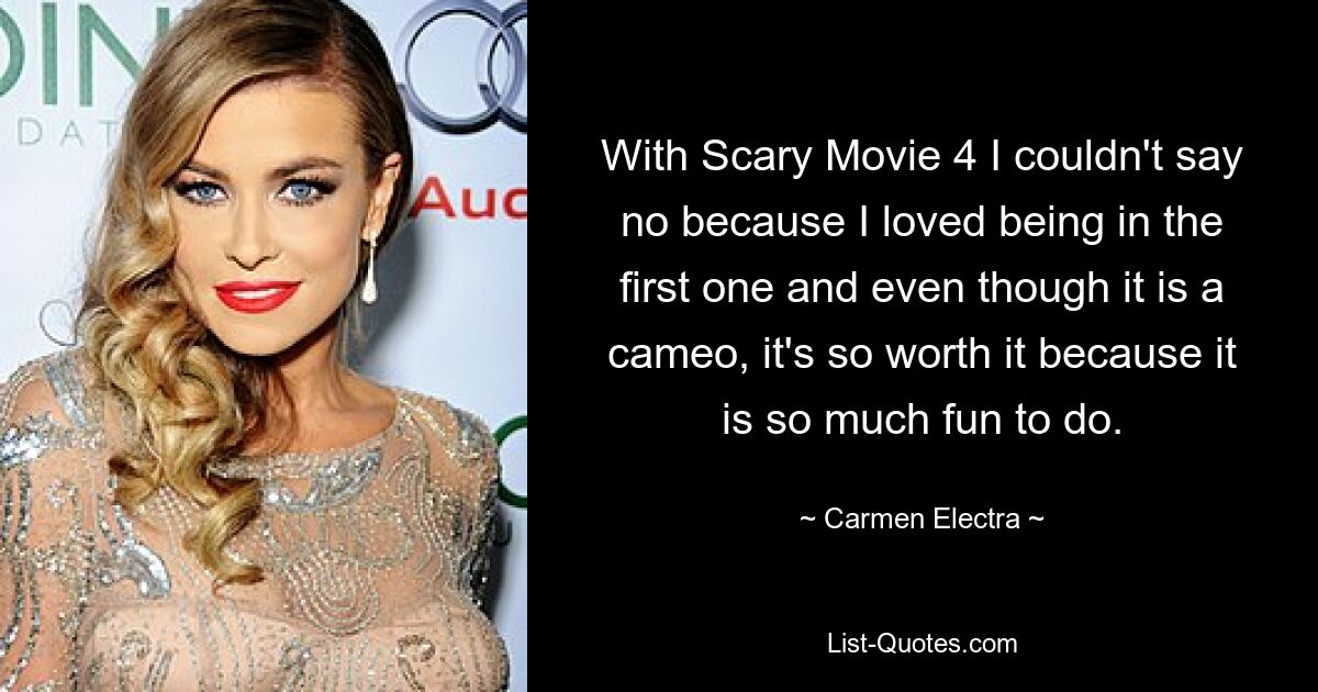 With Scary Movie 4 I couldn't say no because I loved being in the first one and even though it is a cameo, it's so worth it because it is so much fun to do. — © Carmen Electra