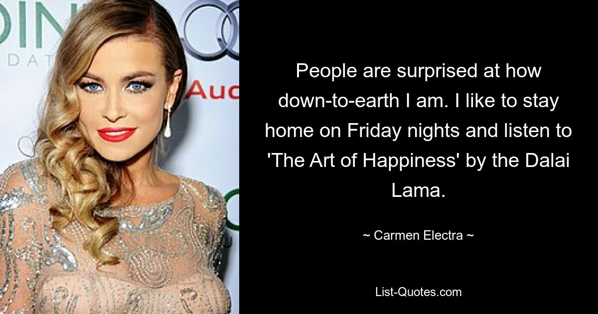 People are surprised at how down-to-earth I am. I like to stay home on Friday nights and listen to 'The Art of Happiness' by the Dalai Lama. — © Carmen Electra