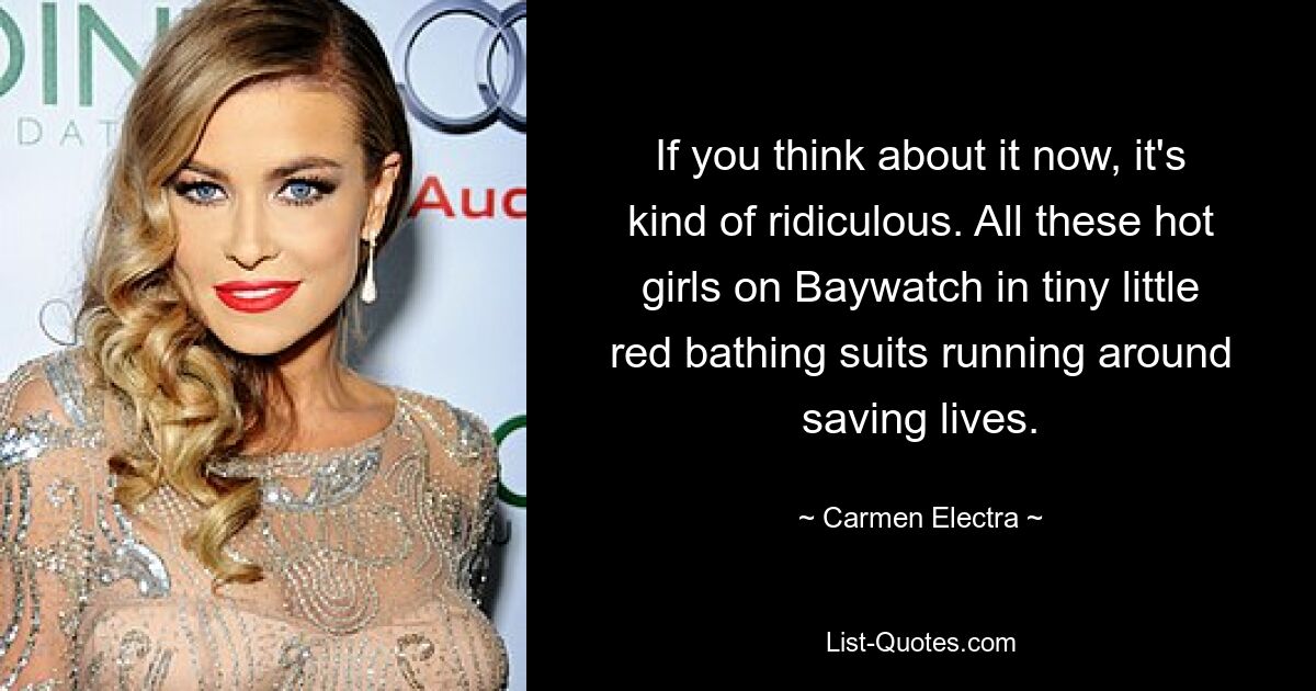 If you think about it now, it's kind of ridiculous. All these hot girls on Baywatch in tiny little red bathing suits running around saving lives. — © Carmen Electra