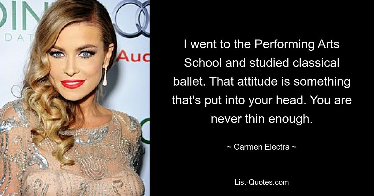 I went to the Performing Arts School and studied classical ballet. That attitude is something that's put into your head. You are never thin enough. — © Carmen Electra