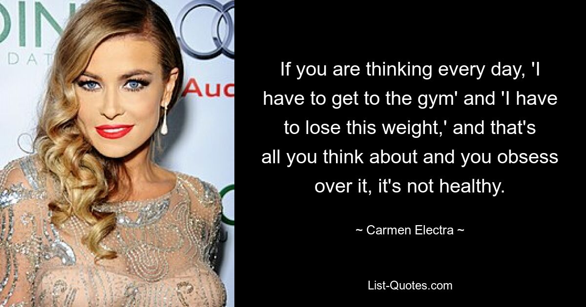 If you are thinking every day, 'I have to get to the gym' and 'I have to lose this weight,' and that's all you think about and you obsess over it, it's not healthy. — © Carmen Electra