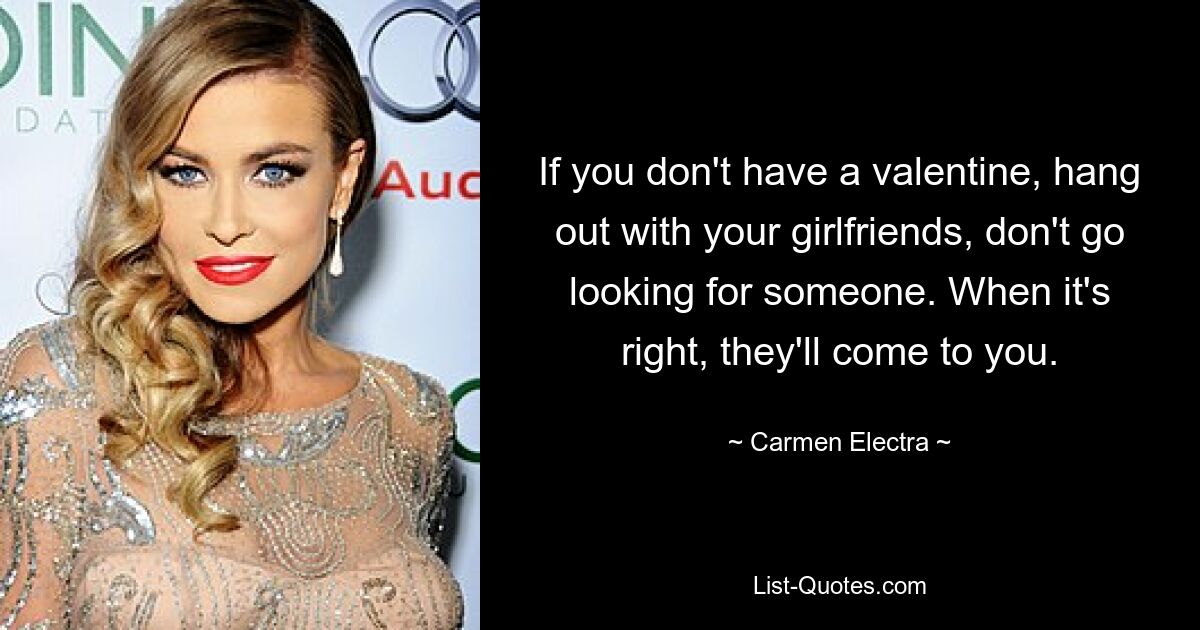 If you don't have a valentine, hang out with your girlfriends, don't go looking for someone. When it's right, they'll come to you. — © Carmen Electra