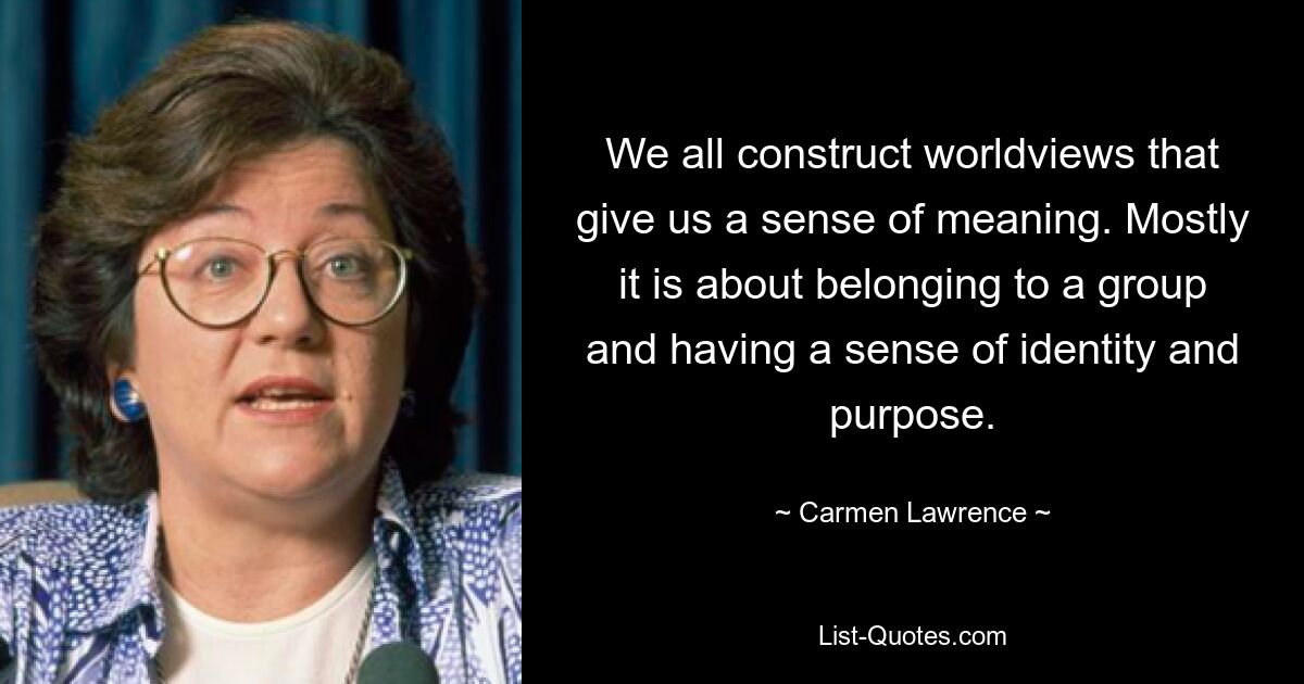 We all construct worldviews that give us a sense of meaning. Mostly it is about belonging to a group and having a sense of identity and purpose. — © Carmen Lawrence