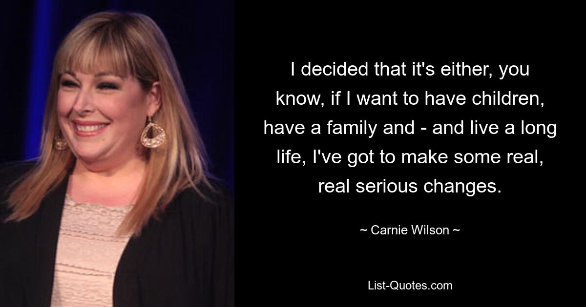 I decided that it's either, you know, if I want to have children, have a family and - and live a long life, I've got to make some real, real serious changes. — © Carnie Wilson