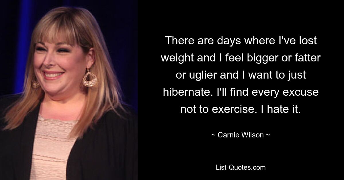 There are days where I've lost weight and I feel bigger or fatter or uglier and I want to just hibernate. I'll find every excuse not to exercise. I hate it. — © Carnie Wilson