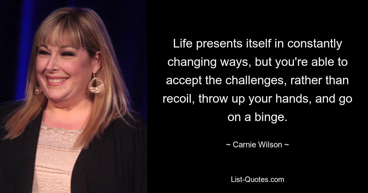 Life presents itself in constantly changing ways, but you're able to accept the challenges, rather than recoil, throw up your hands, and go on a binge. — © Carnie Wilson