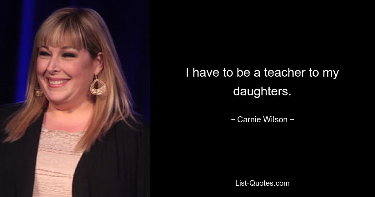 I have to be a teacher to my daughters. — © Carnie Wilson