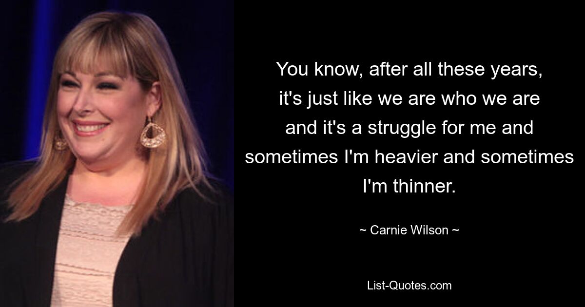 You know, after all these years, it's just like we are who we are and it's a struggle for me and sometimes I'm heavier and sometimes I'm thinner. — © Carnie Wilson