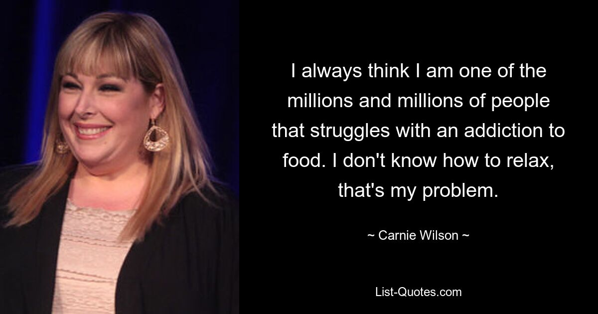 I always think I am one of the millions and millions of people that struggles with an addiction to food. I don't know how to relax, that's my problem. — © Carnie Wilson