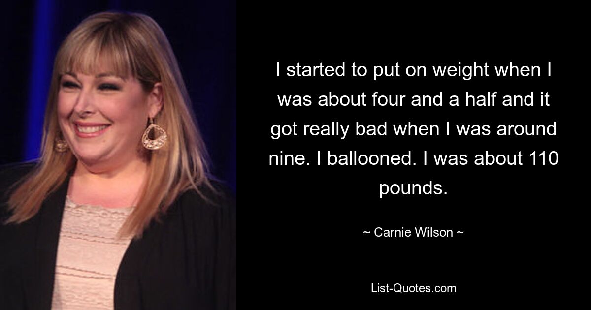 I started to put on weight when I was about four and a half and it got really bad when I was around nine. I ballooned. I was about 110 pounds. — © Carnie Wilson