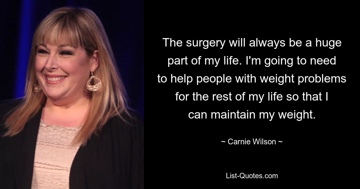 The surgery will always be a huge part of my life. I'm going to need to help people with weight problems for the rest of my life so that I can maintain my weight. — © Carnie Wilson