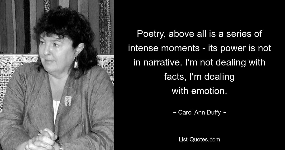 Poetry, above all is a series of intense moments ­ its power is not in narrative. I'm not dealing with facts, I'm dealing
with emotion. — © Carol Ann Duffy