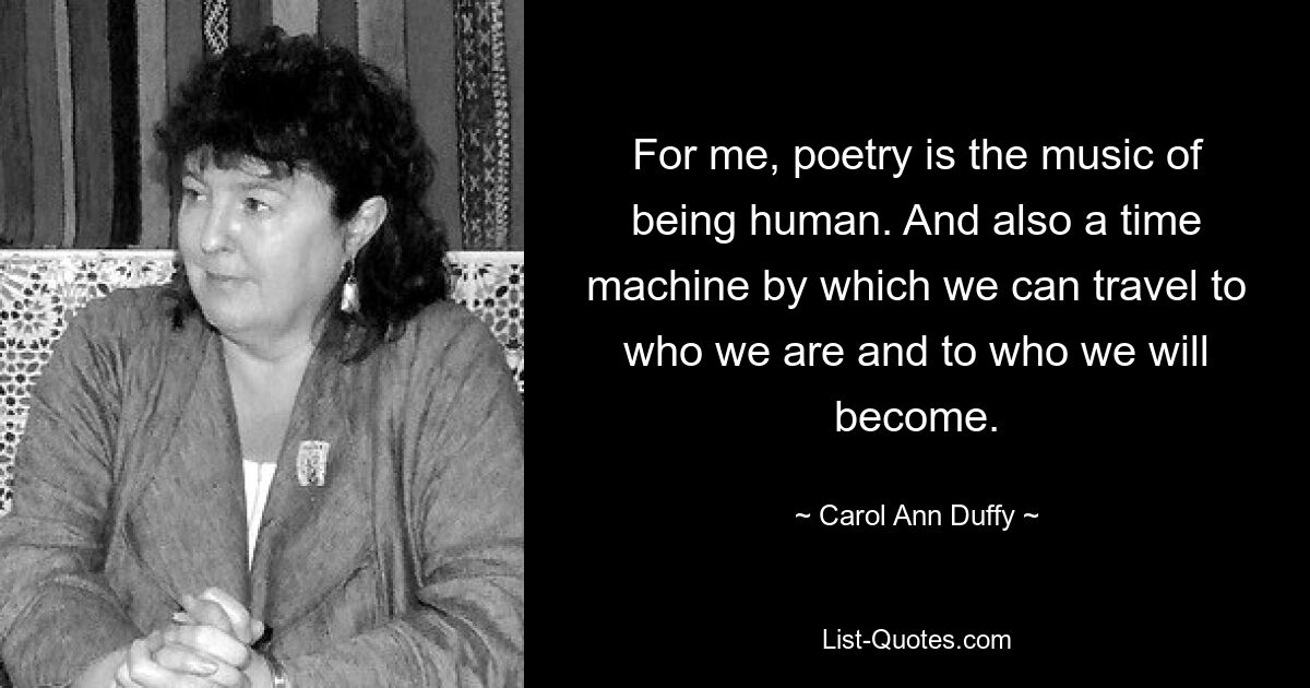 For me, poetry is the music of being human. And also a time machine by which we can travel to who we are and to who we will become. — © Carol Ann Duffy