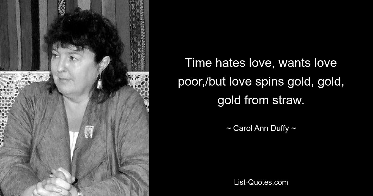 Time hates love, wants love poor,/but love spins gold, gold, gold from straw. — © Carol Ann Duffy