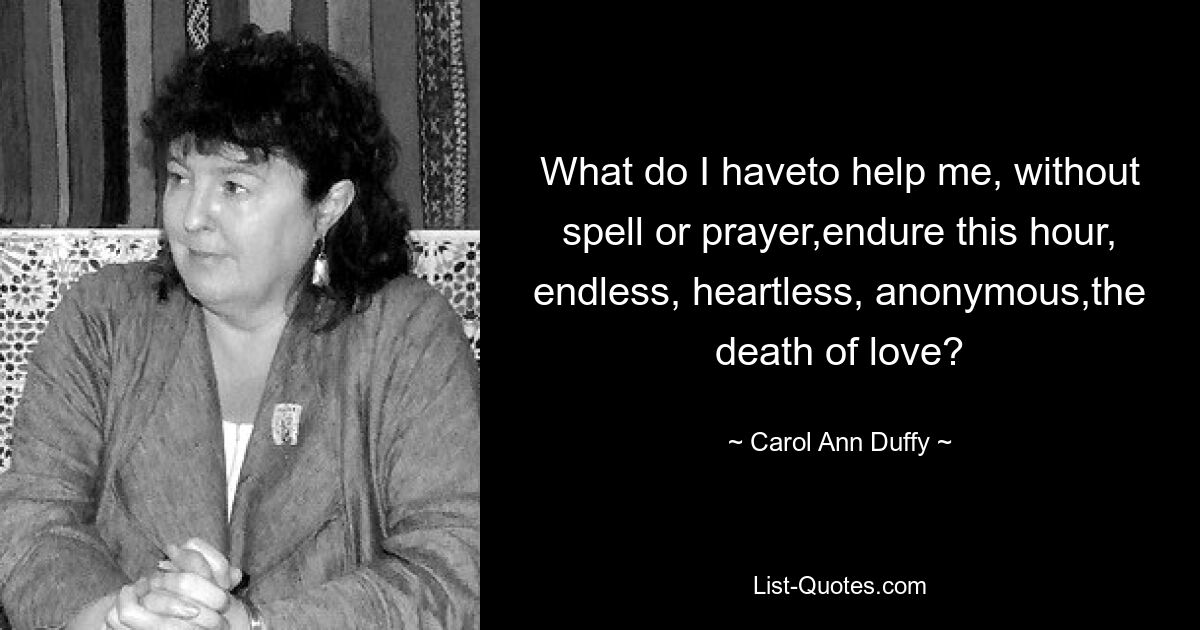 What do I haveto help me, without spell or prayer,endure this hour, endless, heartless, anonymous,the death of love? — © Carol Ann Duffy