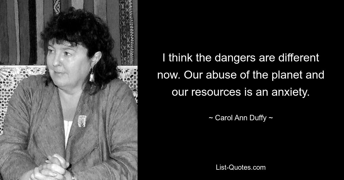 I think the dangers are different now. Our abuse of the planet and our resources is an anxiety. — © Carol Ann Duffy