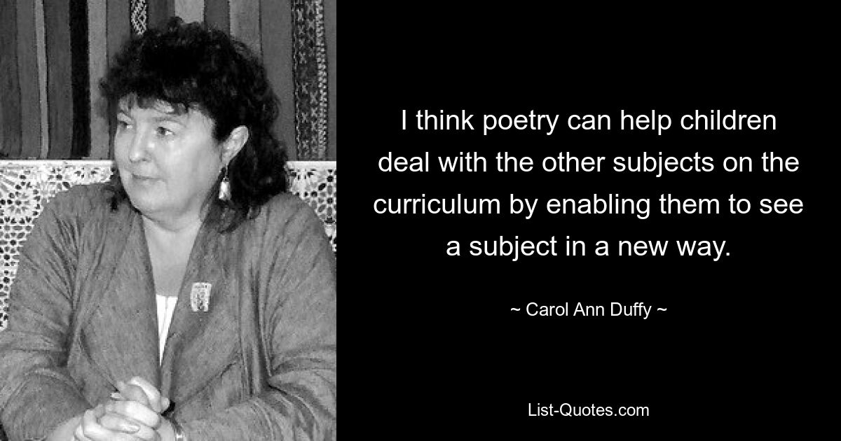 I think poetry can help children deal with the other subjects on the curriculum by enabling them to see a subject in a new way. — © Carol Ann Duffy