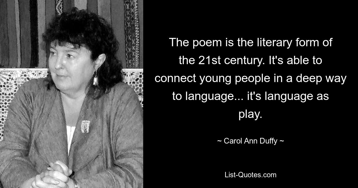 The poem is the literary form of the 21st century. It's able to connect young people in a deep way to language... it's language as play. — © Carol Ann Duffy