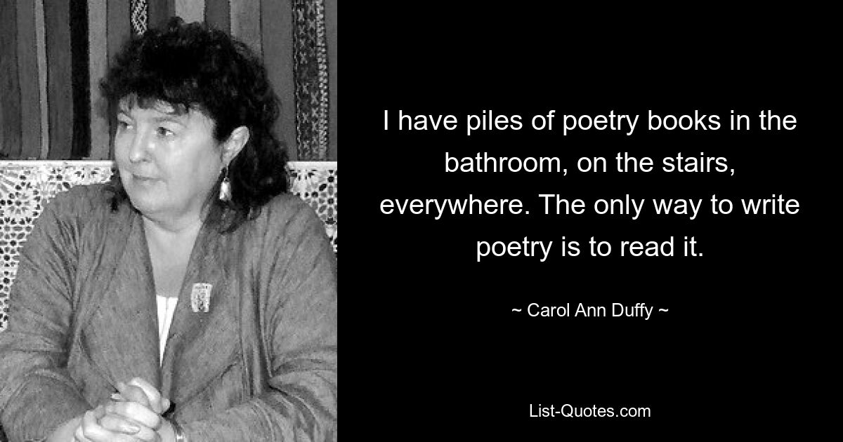 I have piles of poetry books in the bathroom, on the stairs, everywhere. The only way to write poetry is to read it. — © Carol Ann Duffy