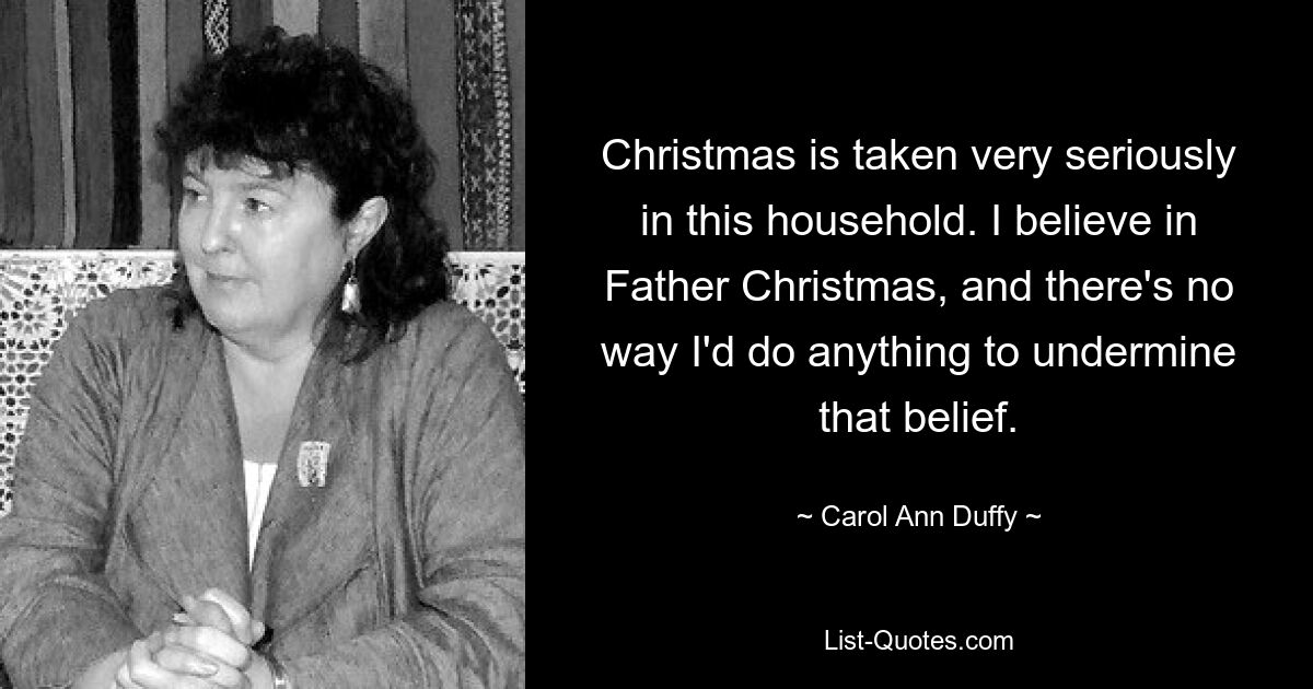 Christmas is taken very seriously in this household. I believe in Father Christmas, and there's no way I'd do anything to undermine that belief. — © Carol Ann Duffy