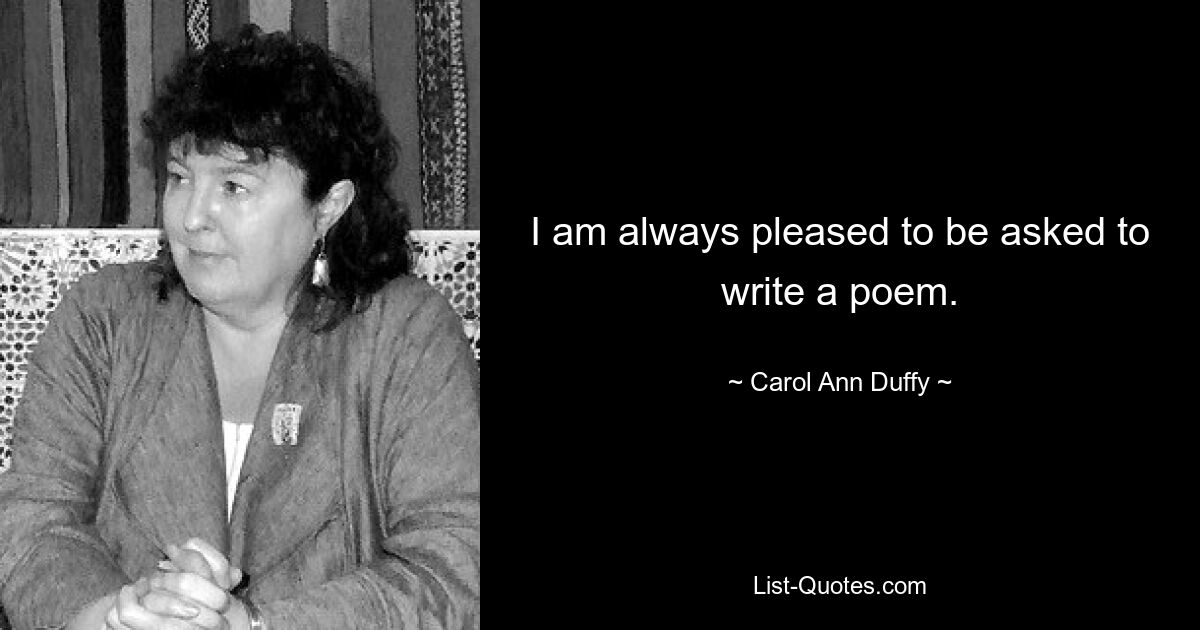 I am always pleased to be asked to write a poem. — © Carol Ann Duffy