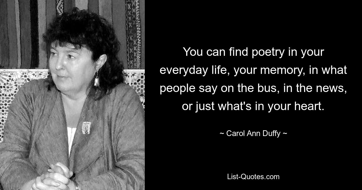 You can find poetry in your everyday life, your memory, in what people say on the bus, in the news, or just what's in your heart. — © Carol Ann Duffy