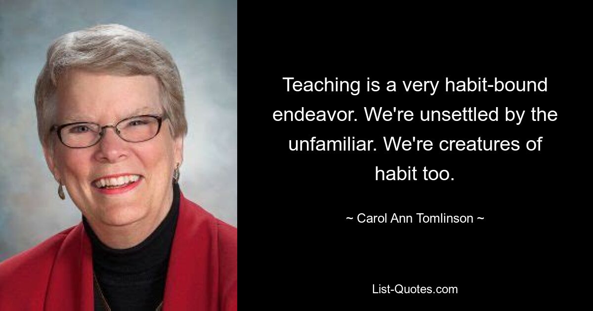 Teaching is a very habit-bound endeavor. We're unsettled by the unfamiliar. We're creatures of habit too. — © Carol Ann Tomlinson