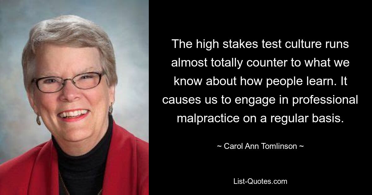 The high stakes test culture runs almost totally counter to what we know about how people learn. It causes us to engage in professional malpractice on a regular basis. — © Carol Ann Tomlinson