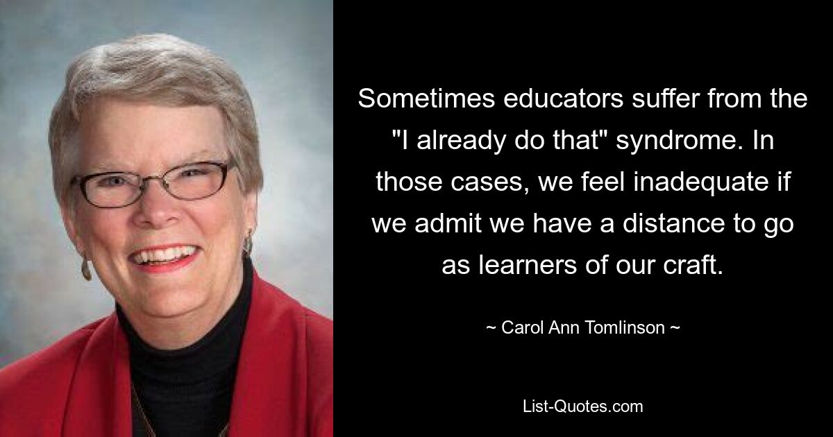 Sometimes educators suffer from the "I already do that" syndrome. In those cases, we feel inadequate if we admit we have a distance to go as learners of our craft. — © Carol Ann Tomlinson