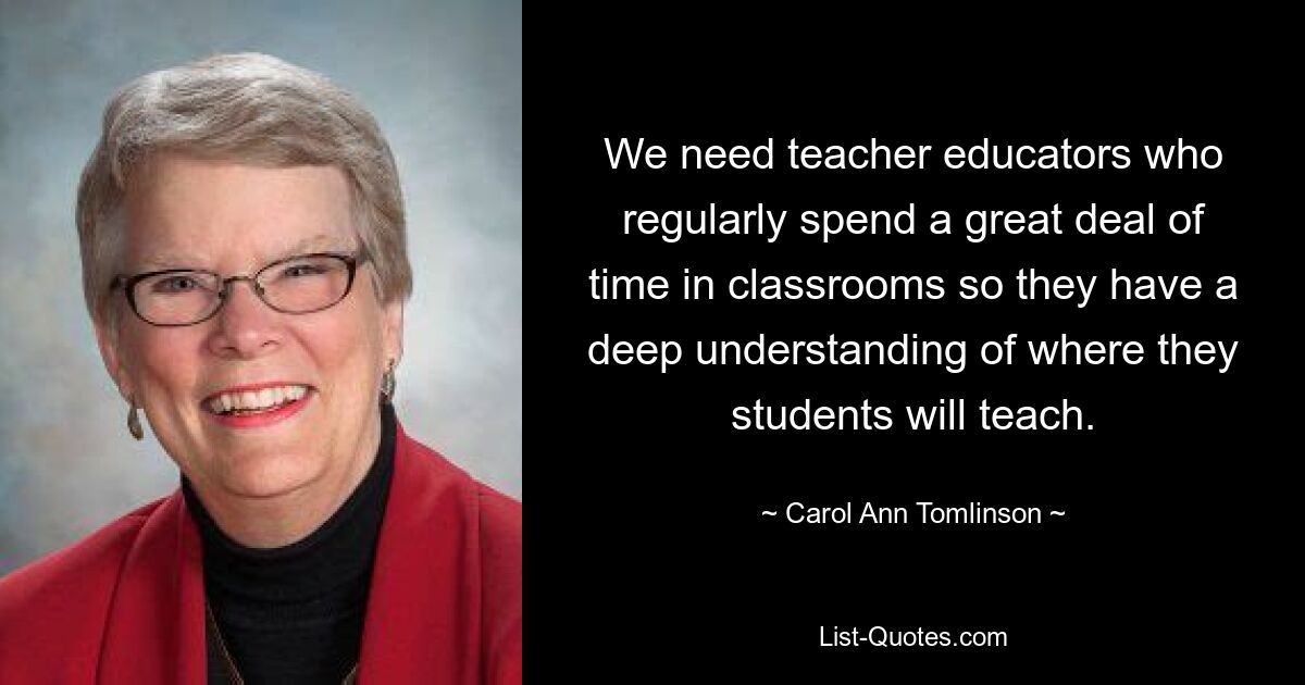 We need teacher educators who regularly spend a great deal of time in classrooms so they have a deep understanding of where they students will teach. — © Carol Ann Tomlinson