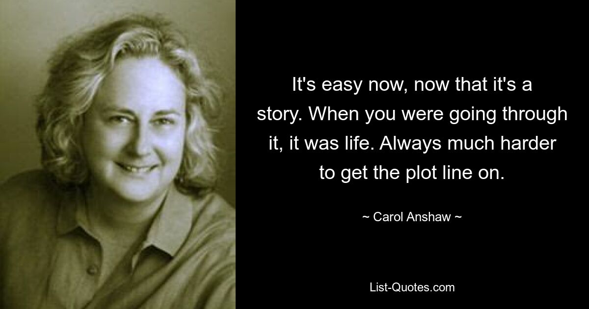 It's easy now, now that it's a story. When you were going through it, it was life. Always much harder to get the plot line on. — © Carol Anshaw