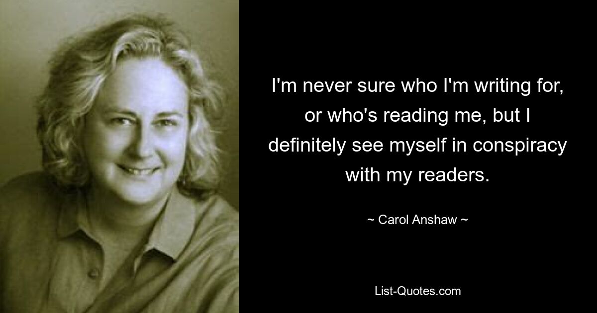 I'm never sure who I'm writing for, or who's reading me, but I definitely see myself in conspiracy with my readers. — © Carol Anshaw