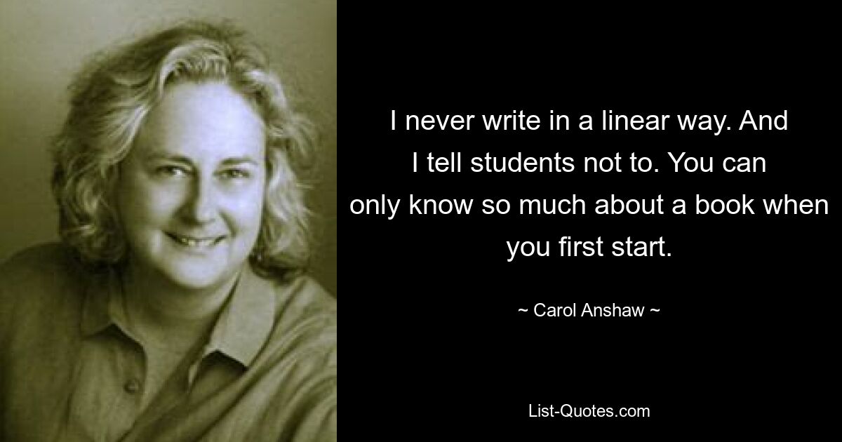 I never write in a linear way. And I tell students not to. You can only know so much about a book when you first start. — © Carol Anshaw