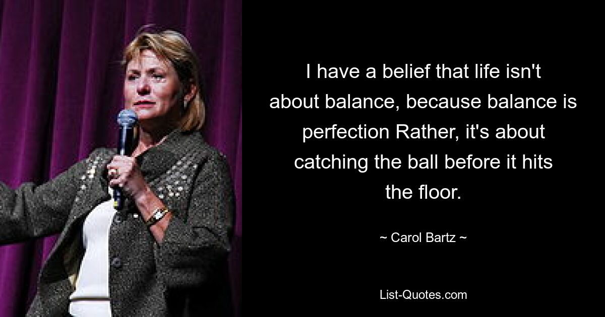 I have a belief that life isn't about balance, because balance is perfection Rather, it's about catching the ball before it hits the floor. — © Carol Bartz