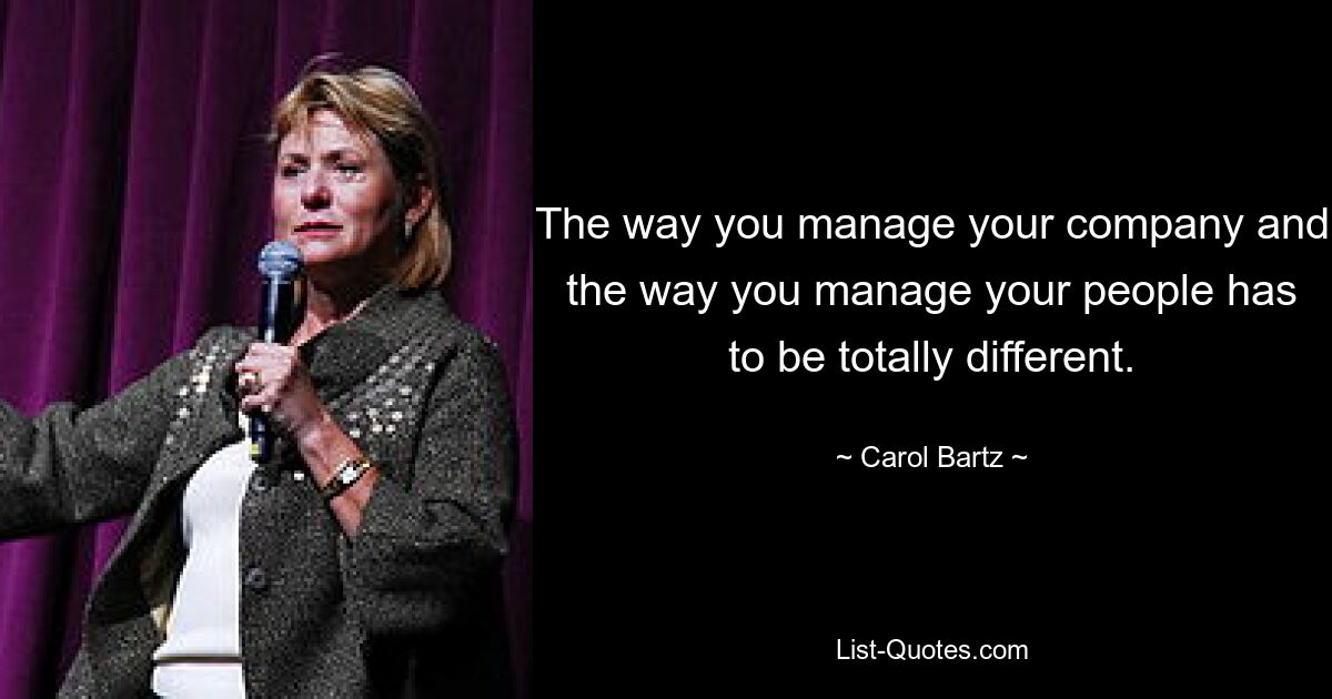 The way you manage your company and the way you manage your people has to be totally different. — © Carol Bartz