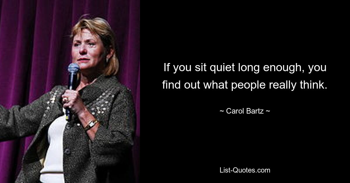 If you sit quiet long enough, you find out what people really think. — © Carol Bartz