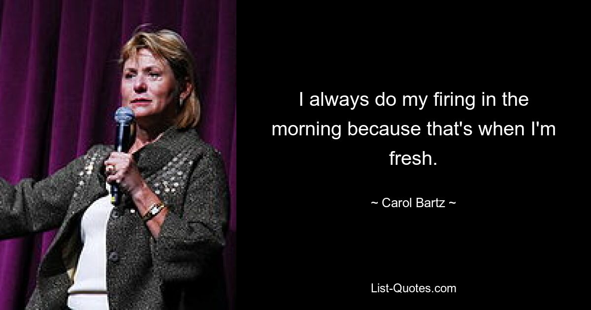 I always do my firing in the morning because that's when I'm fresh. — © Carol Bartz