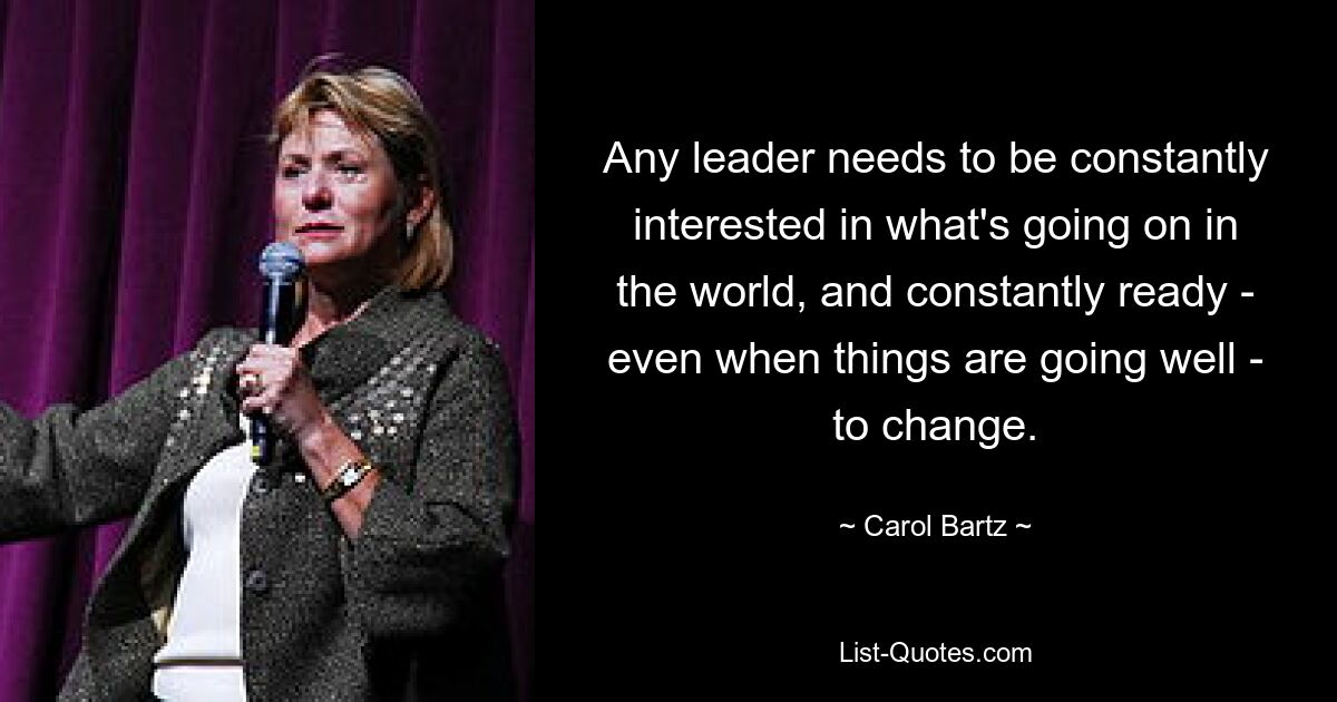 Any leader needs to be constantly interested in what's going on in the world, and constantly ready - even when things are going well - to change. — © Carol Bartz