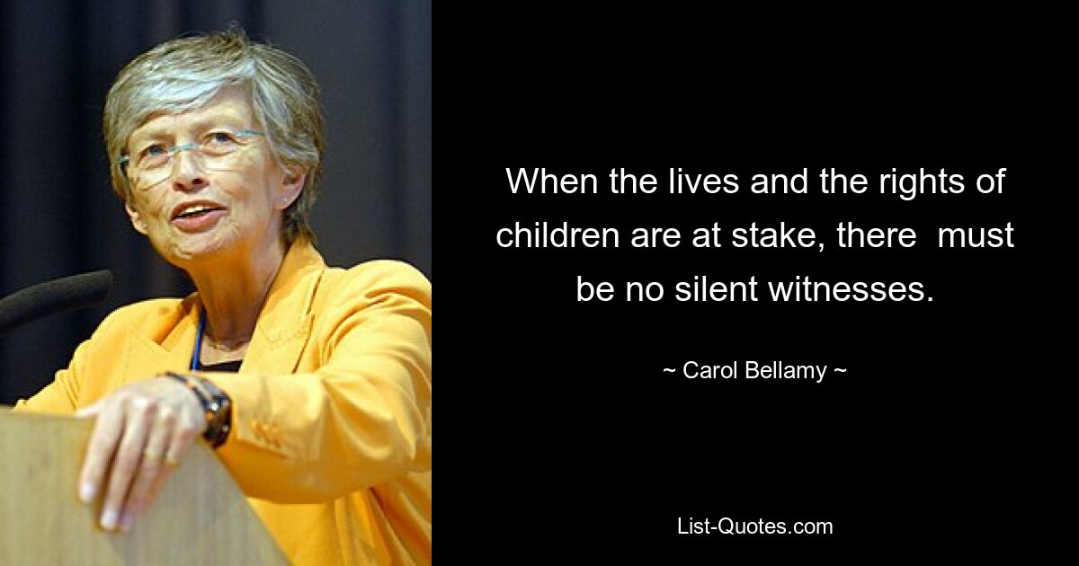 When the lives and the rights of children are at stake, there  must be no silent witnesses. — © Carol Bellamy