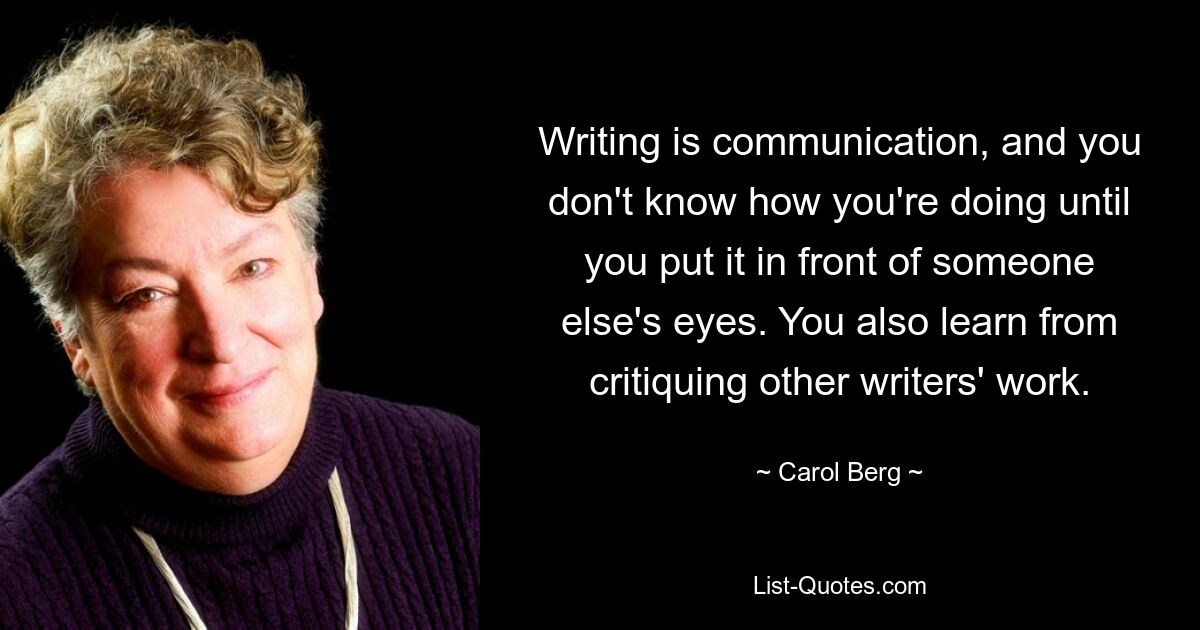 Writing is communication, and you don't know how you're doing until you put it in front of someone else's eyes. You also learn from critiquing other writers' work. — © Carol Berg